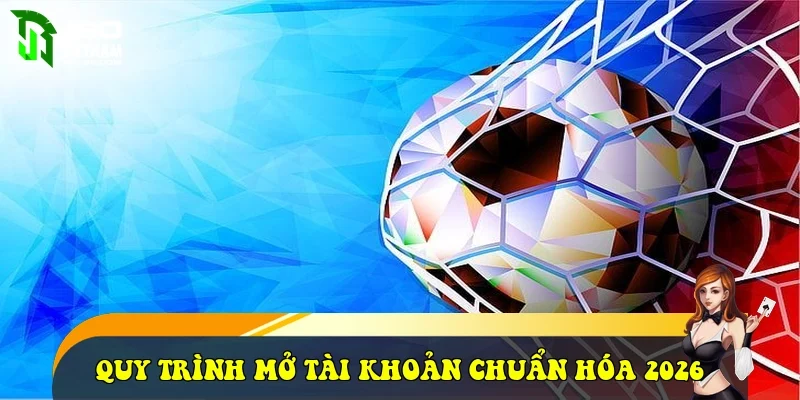 Quy trình mở tài khoản chuẩn hóa 2026